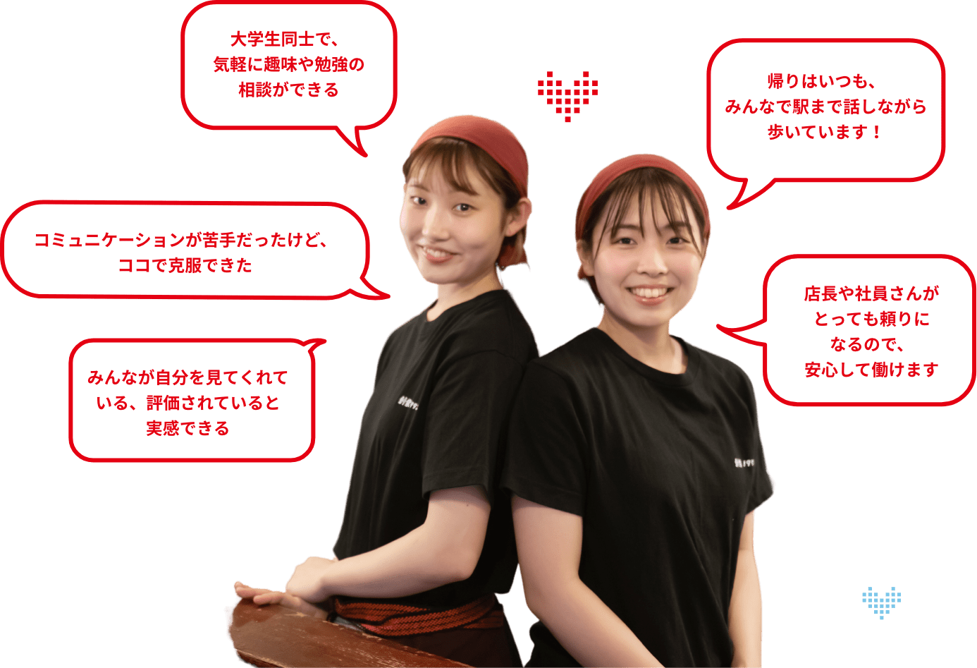 みんなが自分を見てくれている、評価されていると実感できる コミュニケーションが苦手だったけど、ココで克服できた 大学生同士で、気軽に趣味や勉強の相談ができる 帰りはいつも、みんなで駅まで話しながら歩いています! 店長や社員さんがとっても頼りになるので、安心して働けます