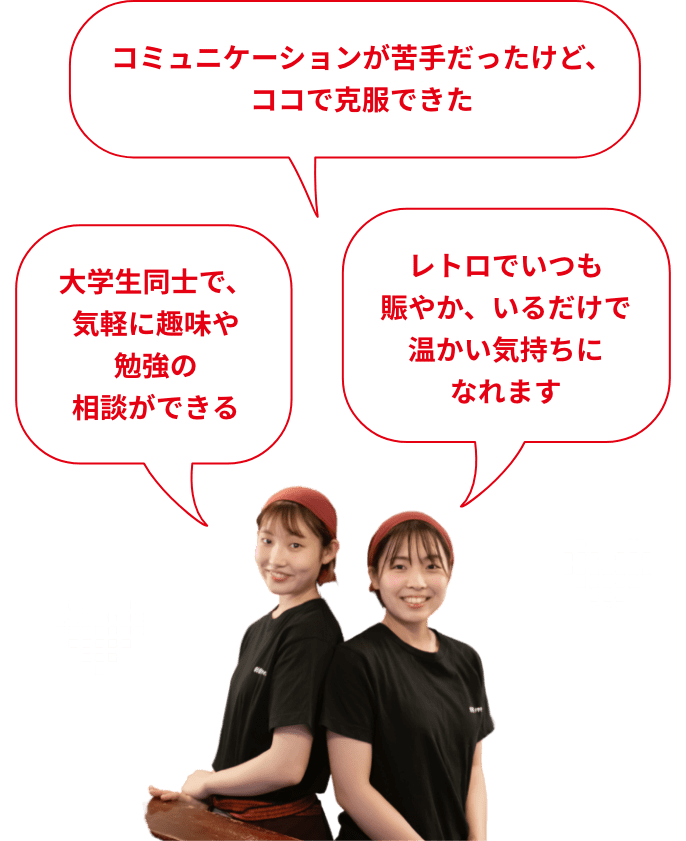 みんなが自分を見てくれている、評価されていると実感できる コミュニケーションが苦手だったけど、ココで克服できた 大学生同士で、気軽に趣味や勉強の相談ができる 帰りはいつも、みんなで駅まで話しながら歩いています! 店長や社員さんがとっても頼りになるので、安心して働けます