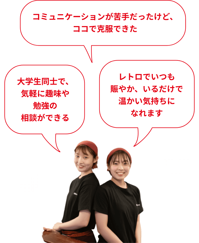 みんなが自分を見てくれている、評価されていると実感できる コミュニケーションが苦手だったけど、ココで克服できた 大学生同士で、気軽に趣味や勉強の相談ができる 帰りはいつも、みんなで駅まで話しながら歩いています！ 店長や社員さんがとっても頼りになるので、安心して働けます