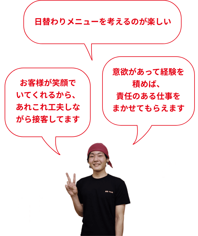 お客様が笑顔でいてくれるから、あれこれ工夫しながら接客してます 日替わりメニューを考えるのが楽しい やりたかったキッチンに挑戦。ラーメン作れるのが、ちょっとした自慢です ホールやキッチンといった分担が決まってないので、いろんな仕事を覚えられる 意欲があって経験を積めば、責任のある仕事をまかせてもらえます